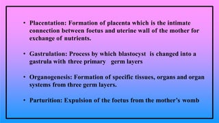 • Placentation: Formation of placenta which is the intimate
connection between foetus and uterine wall of the mother for
exchange of nutrients.
• Gastrulation: Process by which blastocyst is changed into a
gastrula with three primary germ layers
• Organogenesis: Formation of specific tissues, organs and organ
systems from three germ layers.
• Parturition: Expulsion of the foetus from the mother’s womb
 