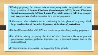  During pregnancy, the placenta acts as a temporary endocrine gland and produces
large quantities of human Chorionic Gonadotropin (hCG), human Chorionic
Somatomammotropin (hCS) or human Placental Lactogen (hPL), oestrogens
and progesterone which are essential for a normal pregnancy.
 A hormone called relaxin is also secreted during the later phase of pregnancy which
helps in relaxation of the pelvic ligaments at the time of parturition.
 It should be noted that hCG, hPL and relaxin are produced only during pregnancy.
 In addition, during pregnancy the level of other hormones like oestrogen and
progesterone, cortisol, prolactin, thyroxine, etc., is increased several folds in the
maternal blood.
 These hormones are essential for supporting foetal growth.
 