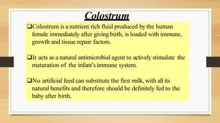 Colostrum is a nutrient rich fluid produced by the human
female immediately after giving birth, is loaded with immune,
growth and tissue repair factors.
It acts as a natural antimicrobial agent to actively stimulate the
maturation of the infant’s immune system.
No artificial feed can substitute the first milk, with all its
natural benefits and therefore should be definitely fed to the
baby after birth.
Colostrum
 