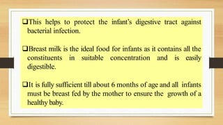This helps to protect the infant’s digestive tract against
bacterial infection.
Breast milk is the ideal food for infants as it contains all the
constituents in suitable concentration and is easily
digestible.
It is fully sufficient till about 6 months of age and all infants
must be breast fed by the mother to ensure the growth of a
healthy baby.
 