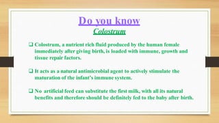 Colostrum
 Colostrum, a nutrient rich fluid produced by the human female
immediately after giving birth, is loaded with immune, growth and
tissue repair factors.
 It acts as a natural antimicrobial agent to actively stimulate the
maturation of the infant’s immune system.
 No artificial feed can substitute the first milk, with all its natural
benefits and therefore should be definitely fed to the baby after birth.
Do you know
 