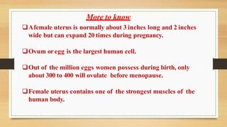 Afemale uterus is normally about 3 inches long and 2 inches
wide but can expand 20 times during pregnancy.
Ovum oregg is the largest human cell.
Out of the million eggs women possess during birth, only
about 300 to 400 will ovulate before menopause.
Female uterus contains one of the strongest muscles of the
human body.
More to know
 