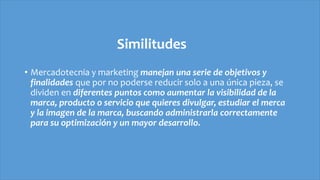 Similitudes
• Mercadotecnia y marketing manejan una serie de objetivos y
finalidades que por no poderse reducir solo a una única pieza, se
dividen en diferentes puntos como aumentar la visibilidad de la
marca, producto o servicio que quieres divulgar, estudiar el merca
y la imagen de la marca, buscando administrarla correctamente
para su optimización y un mayor desarrollo.
 