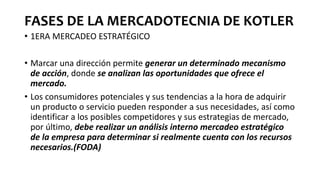 FASES DE LA MERCADOTECNIA DE KOTLER
• 1ERA MERCADEO ESTRATÉGICO
• Marcar una dirección permite generar un determinado mecanismo
de acción, donde se analizan las oportunidades que ofrece el
mercado.
• Los consumidores potenciales y sus tendencias a la hora de adquirir
un producto o servicio pueden responder a sus necesidades, así como
identificar a los posibles competidores y sus estrategias de mercado,
por último, debe realizar un análisis interno mercadeo estratégico
de la empresa para determinar si realmente cuenta con los recursos
necesarios.(FODA)
 