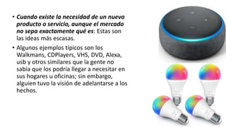 • Cuando existe la necesidad de un nuevo
producto o servicio, aunque el mercado
no sepa exactamente qué es: Estas son
las ideas más escasas.
• Algunos ejemplos típicos son los
Walkmans, CDPlayers, VHS, DVD, Alexa,
usb y otros similares que la gente no
sabía que los podría llegar a necesitar en
sus hogares u oficinas; sin embargo,
alguien tuvo la visión de adelantarse a los
hechos.
 
