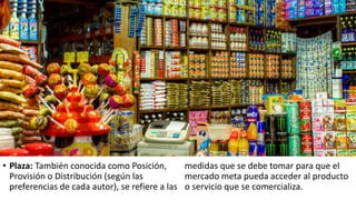 • Plaza: También conocida como Posición,
Provisión o Distribución (según las
preferencias de cada autor), se refiere a las
medidas que se debe tomar para que el
mercado meta pueda acceder al producto
o servicio que se comercializa.
 
