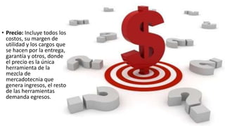 • Precio: Incluye todos los
costos, su margen de
utilidad y los cargos que
se hacen por la entrega,
garantía y otros, donde
el precio es la única
herramienta de la
mezcla de
mercadotecnia que
genera ingresos, el resto
de las herramientas
demanda egresos.
 