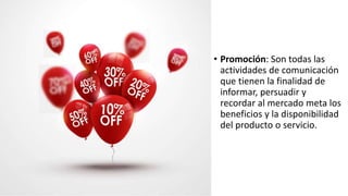 • Promoción: Son todas las
actividades de comunicación
que tienen la finalidad de
informar, persuadir y
recordar al mercado meta los
beneficios y la disponibilidad
del producto o servicio.
 