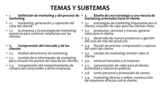 TEMAS Y SUBTEMAS
• 1. Definición de marketing y del proceso de
marketing
• 1.1 marketing: generación y captación del
valor del cliente
• 1.2 la empresa y la estrategia de marketing:
asociarse para construir relaciones con los
clientes
• 2. Comprensión del mercado y de los
clientes
• 2.1. Análisis del entorno de marketing
• 2.2. Gestión de la información de marketing
para conocer los puntos de vista de los clientes
• 2.3. Comprensión del comportamiento de
compra del consumidor y de las empresas.
• 3. Diseño de una estrategia y una mezcla de
marketing orientadas hacia el cliente
• 3.1. estrategias de marketing impulsadas por el
cliente: creación de valor para los clientes meta
• 3.2. productos, servicios y marcas: generar
valor para el cliente
• 3.3. desarrollo de nuevos productos y gestión
del ciclo de vida del producto
• 3.4. fijación de precios: comprensión y captura
del valor del cliente
• 3.5. canales de marketing: brindar valor al
cliente
• 3.6. venta al menudeo y al mayoreo
• 3.7. comunicación de valor para el cliente:
publicidad y relaciones públicas
• 3.8. venta personal y promoción de ventas
• 3.9. marketing directo y online: construcción
de relaciones directas con el cliente.
 