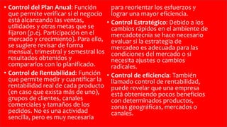 • Control del Plan Anual: Función
que permite verificar si el negocio
está alcanzando las ventas,
utilidades y otras metas que se
fijaron (p.ej. Participación en el
mercado y crecimiento). Para ello,
se sugiere revisar de forma
mensual, trimestral y semestral los
resultados obtenidos y
compararlos con lo planificado.
• Control de Rentabilidad: Función
que permite medir y cuantificar la
rentabilidad real de cada producto
(en caso que exista más de uno),
grupos de clientes, canales
comerciales y tamaños de los
pedidos. No es una actividad
sencilla, pero es muy necesaria
para reorientar los esfuerzos y
lograr una mayor eficiencia.
• Control Estratégico: Debido a los
cambios rápidos en el ambiente de
mercadotecnia se hace necesario
evaluar si la estrategia de
mercadeo es adecuada para las
condiciones del mercado o si
necesita ajustes o cambios
radicales.
• Control de eficiencia: También
llamado control de rentabilidad,
puede revelar que una empresa
está obteniendo pocos beneficios
con determinados productos,
zonas geográficas, mercados o
canales.
 