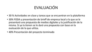 EVALUACIÓN
• 30 % Actividades en clase y tareas que se encuentran en la plataforma
• 30% FODA y presentación de brieff de empresa local a la que se le
presentará una propuesta de medios digitales y la justificación de la
misma. Si ya la tienen se le dará una propuesta con base en la
evaluación de la que utiliza.
• 40% Presentación del proyecto terminado
 