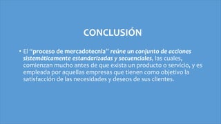 CONCLUSIÓN
• El “proceso de mercadotecnia” reúne un conjunto de acciones
sistemáticamente estandarizadas y secuenciales, las cuales,
comienzan mucho antes de que exista un producto o servicio, y es
empleada por aquellas empresas que tienen como objetivo la
satisfacción de las necesidades y deseos de sus clientes.
 