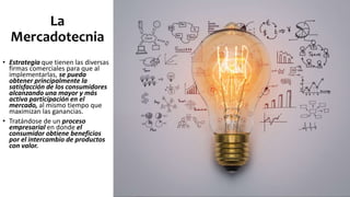 La
Mercadotecnia
• Estrategia que tienen las diversas
firmas comerciales para que al
implementarlas, se pueda
obtener principalmente la
satisfacción de los consumidores
alcanzando una mayor y más
activa participación en el
mercado, al mismo tiempo que
maximizan las ganancias.
• Tratándose de un proceso
empresarial en donde el
consumidor obtiene beneficios
por el intercambio de productos
con valor.
 