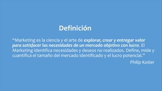Definición
“Marketing es la ciencia y el arte de explorar, crear y entregar valor
para satisfacer las necesidades de un mercado objetivo con lucro. El
Marketing identifica necesidades y deseos no realizados. Define, mide y
cuantifica el tamaño del mercado identificado y el lucro potencial.”
Philip Kotler
 