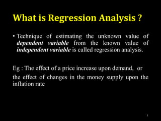 What is Regression Analysis ?
1
• Technique of estimating the unknown value of
dependent variable from the known value of
independent variable is called regression analysis.
Eg : The effect of a price increase upon demand, or
the effect of changes in the money supply upon the
inflation rate
 