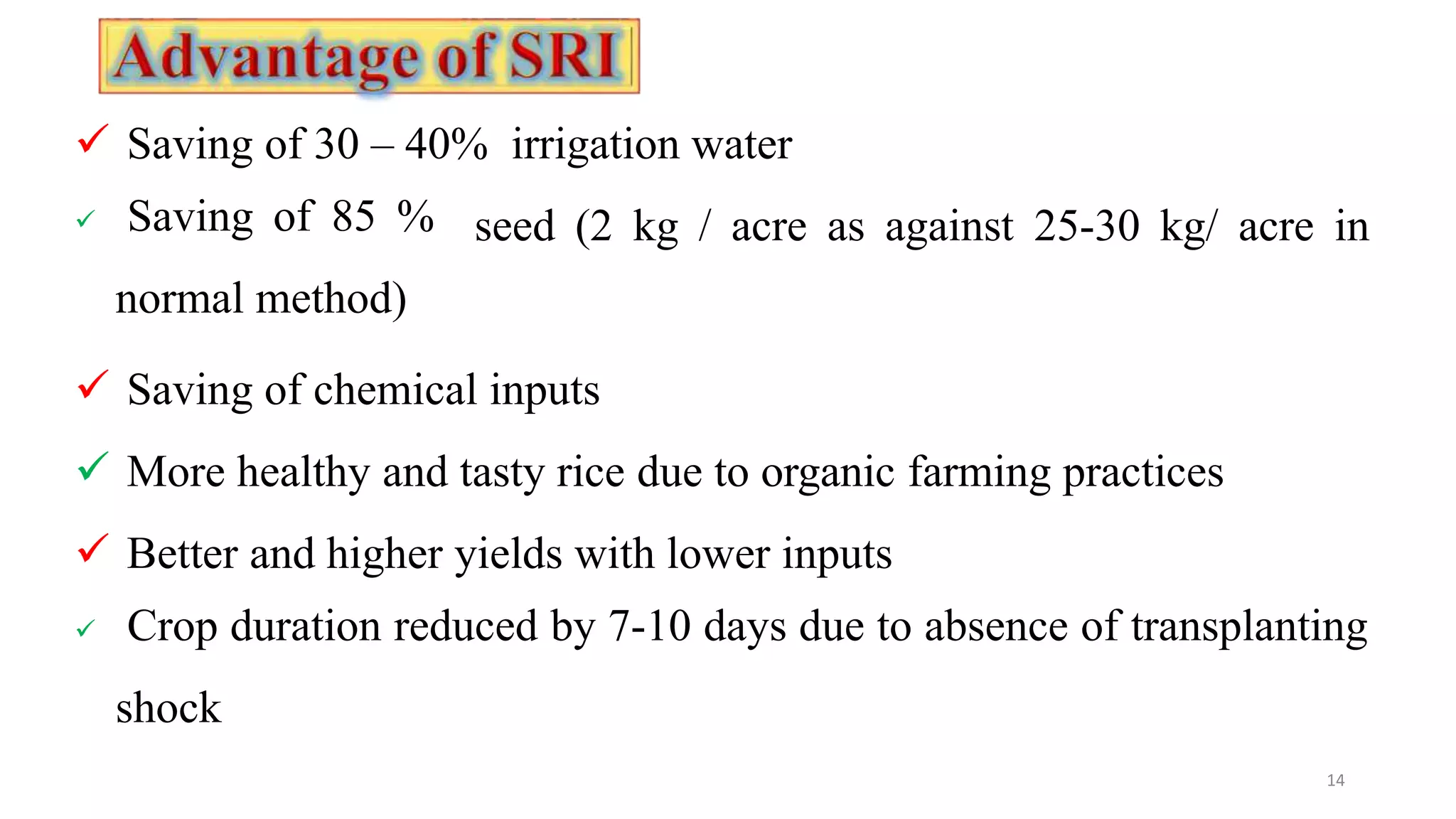  Saving of 30 – 40% irrigation water
14
seed (2 kg / acre as against 25-30 kg/ acre in
 Saving of 85 %
normal method)
 Saving of chemical inputs
 More healthy and tasty rice due to organic farming practices
 Better and higher yields with lower inputs
 Crop duration reduced by 7-10 days due to absence of transplanting
shock
 