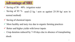  Saving of 30 – 40% irrigation water
14
seed (2 kg / acre as against 25-30 kg/ acre in
 Saving of 85 %
normal method)
 Saving of chemical inputs
 More healthy and tasty rice due to organic farming practices
 Better and higher yields with lower inputs
 Crop duration reduced by 7-10 days due to absence of transplanting
shock
 