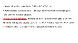 23
 Water allowed to stand in the field at deft of 2-5 cm
Water drained out from field 7 -15 days before harvest encourage quick
and uniform maturity of grain.
•Water saving method:- System of rice Intensification (SRI): 30-40% •
Alternate wetting and drying (AWD): 15-30% • Aerobic rice: 40-50% • Direct
seeded rice: 75% • Ground cover rice production system: 50-60%
 