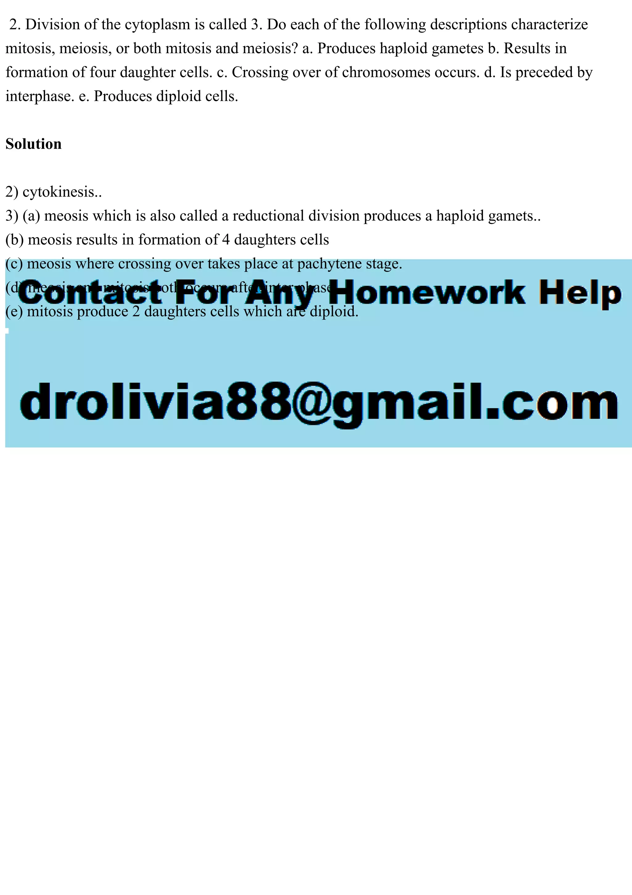 2. Division of the cytoplasm is called 3. Do each of the following descriptions characterize
mitosis, meiosis, or both mitosis and meiosis? a. Produces haploid gametes b. Results in
formation of four daughter cells. c. Crossing over of chromosomes occurs. d. Is preceded by
interphase. e. Produces diploid cells.
Solution
2) cytokinesis..
3) (a) meosis which is also called a reductional division produces a haploid gamets..
(b) meosis results in formation of 4 daughters cells
(c) meosis where crossing over takes place at pachytene stage.
(d) meosis and mitosis both occurs after inter phase..
(e) mitosis produce 2 daughters cells which are diploid.