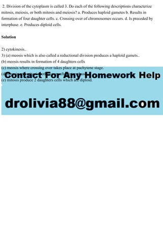 2. Division of the cytoplasm is called 3. Do each of the following descriptions characterize
mitosis, meiosis, or both mitosis and meiosis? a. Produces haploid gametes b. Results in
formation of four daughter cells. c. Crossing over of chromosomes occurs. d. Is preceded by
interphase. e. Produces diploid cells.
Solution
2) cytokinesis..
3) (a) meosis which is also called a reductional division produces a haploid gamets..
(b) meosis results in formation of 4 daughters cells
(c) meosis where crossing over takes place at pachytene stage.
(d) meosis and mitosis both occurs after inter phase..
(e) mitosis produce 2 daughters cells which are diploid.
 