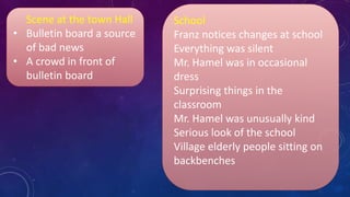 Scene at the town Hall
• Bulletin board a source
of bad news
• A crowd in front of
bulletin board
School
Franz notices changes at school
Everything was silent
Mr. Hamel was in occasional
dress
Surprising things in the
classroom
Mr. Hamel was unusually kind
Serious look of the school
Village elderly people sitting on
backbenches
 