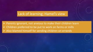 Lack of learning; Hamel’s view
 Parents ignorant, not anxious to make their children learn
 Children preferred to be put to work on farms or mills
 Also blamed himself for sending children on errands
 