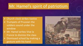 Mr. Hamel’s spirit of patriotism
 Church clock strikes twelve
 Trumpets of Prussian the
soldiers sound under the
window
 Mr. Hamel writes Vive la
France to dismiss the class
 Dismissed school by making a
gesture with his hand
 