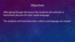 Objectives
After going through this lesson the students will cultivate in
themselves the love for their native language
The students will know how their culture and language are related
 