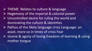  THEME Relates to culture & language
 Hegemony of the imperial & colonial power
 Uncontrolled desire for ruling the world and
dominating the culture & identities
 Pathos of the likely language crisis Language: an
asset, more so in times of crisis Fear
 shame & agony of losing freedom of learning & using
mother tongue
 