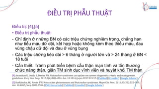 ĐIỀU TRỊ PHẪU THUẬT
Điều trị: [4],[5]
• Điều trị phẫu thuật:
- Chỉ định ở những BN có các triệu chứng nghiêm trọng, chẳng hạn
như tiểu máu dữ dội, kết hợp hoặc không kèm theo thiếu máu, đau
vùng chậu dữ dội và đau ở vùng bụng
- Các triệu chứng kéo dài > 6 tháng ở người lớn và > 24 tháng ở BN <
18 tuổi
- Cần thiết: Tránh phát triển bệnh cầu thận mạn tính và tổn thương
chức năng thận, giãn TM sinh dục vĩnh viễn và huyết khối TM thận
[4] Ananthan K, Onida S, Davies AH. Nutcracker syndrome: an update on current diagnostic criteria and management
guidelines. Eur J Vasc Surg. 2017;3(6):886–894. doi: 10.1016/j.ejvs.2017.02.015. [PubMed] [CrossRef] [Google Scholar]
[5] Kurklinsky AK, Rooke TW. Nutcracker phenomenon and Nutcracker syndrome. Mayo Clin Proc. 2010;85(53):552–559.
doi: 10.4065/mcp.2009.0586. [PMC free article] [PubMed] [CrossRef] [Google Scholar]
 