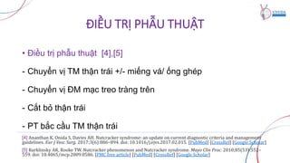 ĐIỀU TRỊ PHẪU THUẬT
• Điều trị phẫu thuật [4],[5]
- Chuyển vị TM thận trái +/- miếng vá/ ống ghép
- Chuyển vị ĐM mạc treo tràng trên
- Cắt bỏ thận trái
- PT bắc cầu TM thận trái
[4] Ananthan K, Onida S, Davies AH. Nutcracker syndrome: an update on current diagnostic criteria and management
guidelines. Eur J Vasc Surg. 2017;3(6):886–894. doi: 10.1016/j.ejvs.2017.02.015. [PubMed] [CrossRef] [Google Scholar]
[5] Kurklinsky AK, Rooke TW. Nutcracker phenomenon and Nutcracker syndrome. Mayo Clin Proc. 2010;85(53):552–
559. doi: 10.4065/mcp.2009.0586. [PMC free article] [PubMed] [CrossRef] [Google Scholar]
 