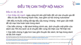 ĐIỀU TRỊ CAN THIỆP NỘI MẠCH
Điều trị: [4], [5], [6]
• Can thiệp nội mạch: ngày càng trở nên phổ biến đối với các chuyên gia để
điều trị các tổn thương mạch máu, bao gồm cả hội chứng nutcracker
- BN điều trị thuốc chống kết tập tiểu cầu trong 3 tháng - thời gian cần thiết
để nội mạc hóa hoàn toàn trong stent
- Các biến chứng: + đặt stent không chính xác, dịch chuyển một phần của
stent vào TM chủ dưới và di chuyển đến vùng rốn thận của TM thận trái
+ Các biến chứng ít gặp hơn bao gồm thuyên tắc stent, tái hẹp trong stent
và tắc tĩnh mạch
[4] Ananthan K, Onida S, Davies AH. Nutcracker syndrome: an update on current diagnostic criteria and management guidelines. Eur J Vasc
Surg. 2017;3(6):886–894. doi: 10.1016/j.ejvs.2017.02.015. [PubMed] [CrossRef] [Google Scholar]
[5] Kurklinsky AK, Rooke TW. Nutcracker phenomenon and Nutcracker syndrome. Mayo Clin Proc. 2010;85(53):552–559. doi: 10.4065/mcp.2009.0586. [PMC
free article] [PubMed] [CrossRef] [Google Scholar]
[6] Chen S, Zhang H, Shi H, Tian L, Jin W, Li M. Endovascular stenting for treatment of Nutcracker syndrome: report of 61 cases with long-term followup. J
Urol. 2011;186(2):570–575. doi: 10.1016/j.juro.2011.03.135. [PubMed] [CrossRef] [Google Scholar]
 