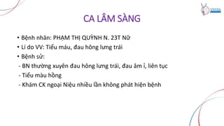 CA LÂM SÀNG
• Bệnh nhân: PHẠM THỊ QUỲNH N. 23T Nữ
• Lí do VV: Tiểu máu, đau hông lưng trái
• Bệnh sử:
- BN thường xuyên đau hông lưng trái, đau âm ỉ, liên tục
- Tiểu màu hồng
- Khám CK ngoại Niệu nhiều lần không phát hiện bệnh
 