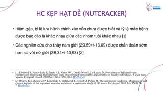 HC KẸP HẠT DẺ (NUTCRACKER)
• Hiếm gặp, tỷ lệ lưu hành chính xác vẫn chưa được biết và tỷ lệ mắc bệnh
được báo cáo là khác nhau giữa các nhóm tuổi khác nhau [1]
• Các nghiên cứu cho thấy nam giới (23,59+/-13,09) được chẩn đoán sớm
hơn so với nữ giới (29,34+/-13,93) [2]
• [1] Ribeiro FS, Puech-Leão P, Zerati AE, Nahas WC, David-Neto E, De Luccia N. Prevalence of left renal vein
compression (nutcracker phenomenon) signs on computed tomography angiography of healthy individuals. J Vasc Surg
Venous Lymphat Disord. 2020 Nov;8(6):1058-1065. [PubMed]
• [2] Orczyk K, Łabetowicz P, Lodziński S, Stefańczyk L, Topol M, Polguj M. The nutcracker syndrome. Morphology and
clinical aspects of the important vascular variations: a systematic study of 112 cases. Int Angiol. 2016 Feb;35(1):71-
7. [PubMed]
 
