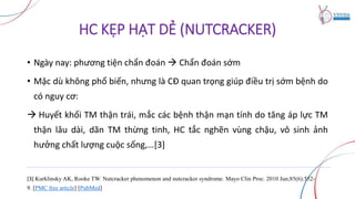 HC KẸP HẠT DẺ (NUTCRACKER)
• Ngày nay: phương tiện chẩn đoán  Chẩn đoán sớm
• Mặc dù không phổ biến, nhưng là CĐ quan trọng giúp điều trị sớm bệnh do
có nguy cơ:
 Huyết khối TM thận trái, mắc các bệnh thận mạn tính do tăng áp lực TM
thận lâu dài, dãn TM thừng tinh, HC tắc nghẽn vùng chậu, vô sinh ảnh
hưởng chất lượng cuộc sống,…[3]
[3] Kurklinsky AK, Rooke TW. Nutcracker phenomenon and nutcracker syndrome. Mayo Clin Proc. 2010 Jun;85(6):552-
9. [PMC free article] [PubMed]
 