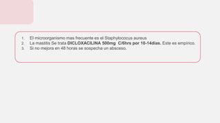 1. El microorganismo mas frecuente es el Staphylococus aureus
2. La mastitis Se trata DICLOXACILINA 500mg C/6hrs por 10-14días. Este es empírico.
3. Si no mejora en 48 horas se sospecha un absceso.
 
