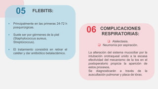 FLEBITIS:
 Principalmente en las primeras 24-72 h
posquirúrgicas.
 Suele ser por gérmenes de la piel
(Staphylococcus aureus,
Streptococcus).
 El tratamiento consistirá en retirar el
catéter y dar antibiótico betalactámico.
05
 Atelectasia.
 Neumonía por aspiración.
La alteración del sistema mucociliar por la
intubación orotraqueal unido a la escasa
efectividad del mecanismo de la tos en el
postoperatorio propicia la aparición de
estos procesos.
Se diagnosticarán a través de la
auscultación pulmonar y placa de tórax.
06 COMPLICACIONES
RESPIRATORIAS:
 