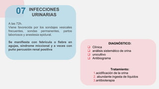INFECCIONES
URINARIAS
A las 72h.
Viene favorecida por los sondajes vesicales
frecuentes, sondas permanentes, partos
laboriosos y anestesia epidural.
Se manifiesta con febrícula o fiebre en
agujas, síndrome miccional y a veces con
puño percusión renal positiva
07
DIAGNÓSTICO:
 Clínica
 análisis sistemático de orina
 urocultivo
 Antibiograma
Tratamiento:
1.acidificación de la orina
2. abundante ingesta de líquidos
3.antibioterapia
 