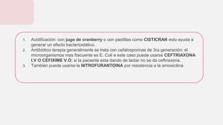 1. Acidificación: con jugo de cranberry o con pastillas como CISTICRAN esto ayuda a
generar un efecto bacteriostático.
2. Antibiótico terapia generalmente se trata con cefalosporinas de 3ra generación; el
microorganismos mas frecuente es E. Coli e este caso puede usarse CEFTRIAXONA
I.V O CEFIXIME V.O; si la paciente esta dando de lactar no se da ceftriaxona.
3. También puede usarse la NITROFURANTOINA por resistencia a la amoxicilina
 