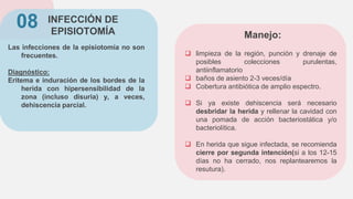 INFECCIÓN DE
EPISIOTOMÍA
Las infecciones de la episiotomía no son
frecuentes.
Diagnóstico:
Eritema e induración de los bordes de la
herida con hipersensibilidad de la
zona (incluso disuria) y, a veces,
dehiscencia parcial.
08
 limpieza de la región, punción y drenaje de
posibles colecciones purulentas,
antiinflamatorio
 baños de asiento 2-3 veces/día
 Cobertura antibiótica de amplio espectro.
 Si ya existe dehiscencia será necesario
desbridar la herida y rellenar la cavidad con
una pomada de acción bacteriostática y/o
bacteriolítica.
 En herida que sigue infectada, se recomienda
cierre por segunda intención(si a los 12-15
días no ha cerrado, nos replantearemos la
resutura).
Manejo:
 