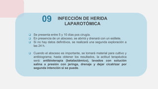 INFECCIÓN DE HERIDA
LAPAROTÓMICA
 Se presenta entre 5 y 10 días pos cirugía.
 En presencia de un absceso, se abrirá y drenará con un estilete.
 Si no hay datos definitivos, se realizará una segunda exploración a
las 24 h.
 Cuando el absceso es importante, se tomará material para cultivo y
antibiograma; hasta obtener los resultados, la actitud terapéutica
será: antibioterapia (betalactámico), lavados con solución
salina a presión con jeringa, drenaje y dejar cicatrizar por
segunda intención si se puede.
09
 