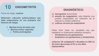ENDOMETRITIS
Factor de riesgo: cesárea.
Definición: infección polimicrobiana que
debe sospecharse en una puérpera con
factores de riesgo:
 Muchas horas de bolsa rota.
 Muchos tactos vaginales.
 Partos prolongados.
10
 hemograma: leucocitosis
 estudio de coagulación: para detectar una
posible coagulopatía por extensión de la
infección a niveles sistémicos.
 cultivos cervical y/o endometrial.
Hasta tener todos los resultados hay que
establecer un tratamiento antibiótico enérgico:
• Clindamicina con gentamicina.
• Ampicilina con gentamicina y clindamicina
oxitocina 20 unidades/6 h disueltas en 500 ml
de suero glucosado al 5% y una dieta
hiperproteica.
DIAGNÓSTICO:
 