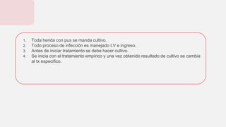 1. Toda herida con pus se manda cultivo.
2. Todo proceso de infección es manejado I.V e ingreso.
3. Antes de iniciar tratamiento se debe hacer cultivo.
4. Se inicia con el tratamiento empírico y una vez obtenido resultado de cultivo se cambia
al tx especifico.
 