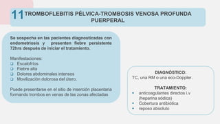 TROMBOFLEBITIS PÉLVICA-TROMBOSIS VENOSA PROFUNDA
PUERPERAL
Se sospecha en las pacientes diagnosticadas con
endometriosis y presenten fiebre persistente
72hrs después de iniciar el tratamiento.
Manifestaciones:
 Escalofríos
 Fiebre alta
 Dolores abdominales intensos
 Movilización dolorosa del útero.
Puede presentarse en el sitio de inserción placentaria
formando trombos en venas de las zonas afectadas
11
DIAGNÓSTICO:
TC, una RM o una eco-Doppler.
TRATAMIENTO:
 anticoagulantes directos i.v
(heparina sódica)
 Cobertura antibiótica
 reposo absoluto
 