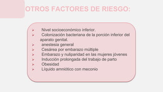  Nivel socioeconómico inferior.
 Colonización bacteriana de la porción inferior del
aparato genital.
 anestesia general
 Cesárea por embarazo múltiple
 Embarazo y nuliparidad en las mujeres jóvenes
 Inducción prolongada del trabajo de parto
 Obesidad
 Líquido amniótico con meconio
OTROS FACTORES DE RIESGO:
 