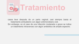 casos leve después de un parto vaginal, casi siempre basta el
tratamiento ambulatorio con algún antimicrobiano oral.
Sin embargo, en el caso de una infección moderada o grave se indica
un tratamiento intravenoso con algún antibiótico de amplio espectro.
Tratamiento
 