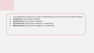1. Los antibióticos empíricos se usan combinados por que la infección es polimicrobiana.
2. Ampicilina cubre Gram positivos
3. Gentamicina cubre Gram negativas
4. Clindamicina cubre Gram positivos y anaerobios.
5. Metronidazol cubre granm negativos y anaerobios.
 