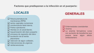  Rotura prematura de
membranas (RPM)
 tactos vaginales numerosos
 monitorización fetal interna.
 Partos operatorios
 Heridas en el canal blando.
 Isquemización del útero posparto
 procesos de regresión del útero
 exudación de la herida
placentaria
 retención de algún cotiledón.
 Intervenciones de urgencia
 reintervenciones
Factores que predisponen a la infección en el puerperio:
GENERALES
 Enfermedades coexistentes
 Anemia
 La anemia ferropénica cursa
con aumento de transferrina que
parece tener algún efecto
antibacteriano
LOCALES GENERALES
LOCALES
 