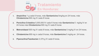 1. Ampicilina 1 g cada 6 horas, más Gentamicina 5mg/kg en 24 horas, más
Clindamicina 900 mg IV cada 8 horas
2. Penicilina Cristalina 5,000,000 IV cada 6 horas más Gentamicina 5 mg/kg IV en
24 horas más Clindamicina 900 mg IV cada 8 horas
3. Metronidazol 500 mg IV cada 8 horas, más Gentamicina 5 mg/kg IV en 24 horas.
4. Clindamicina 900 mg iv cada 8 horas, más Gentamicina 5 mg/kg en 24 horas.
5. Piperacilina/Tazobactan 3.375 g IV cada 6 horas.
Tratamiento
En Honduras:
 