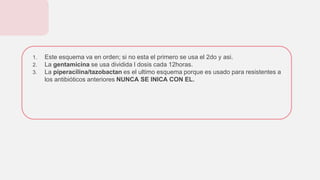 1. Este esquema va en orden; si no esta el primero se usa el 2do y asi.
2. La gentamicina se usa dividida l dosis cada 12horas.
3. La piperacilina/tazobactan es el ultimo esquema porque es usado para resistentes a
los antibióticos anteriores NUNCA SE INICA CON EL.
 